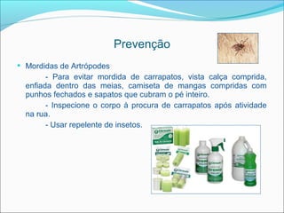 Prevenção
 Mordidas de Artrópodes
        - Para evitar mordida de carrapatos, vista calça comprida,
  enfiada dentro das meias, camiseta de mangas compridas com
  punhos fechados e sapatos que cubram o pé inteiro.
        - Inspecione o corpo à procura de carrapatos após atividade
  na rua.
        - Usar repelente de insetos.
 