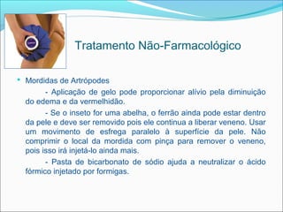 Tratamento Não-Farmacológico

 Mordidas de Artrópodes
        - Aplicação de gelo pode proporcionar alívio pela diminuição
  do edema e da vermelhidão.
        - Se o inseto for uma abelha, o ferrão ainda pode estar dentro
  da pele e deve ser removido pois ele continua a liberar veneno. Usar
  um movimento de esfrega paralelo à superfície da pele. Não
  comprimir o local da mordida com pinça para remover o veneno,
  pois isso irá injetá-lo ainda mais.
        - Pasta de bicarbonato de sódio ajuda a neutralizar o ácido
  fórmico injetado por formigas.
 