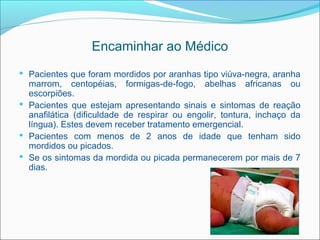 Encaminhar ao Médico
 Pacientes que foram mordidos por aranhas tipo viúva-negra, aranha
  marrom, centopéias, formigas-de-fogo, abelhas africanas ou
  escorpiões.
 Pacientes que estejam apresentando sinais e sintomas de reação
  anafilática (dificuldade de respirar ou engolir, tontura, inchaço da
  língua). Estes devem receber tratamento emergencial.
 Pacientes com menos de 2 anos de idade que tenham sido
  mordidos ou picados.
 Se os sintomas da mordida ou picada permanecerem por mais de 7
  dias.
 