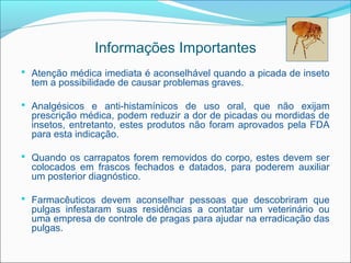 Informações Importantes
 Atenção médica imediata é aconselhável quando a picada de inseto
  tem a possibilidade de causar problemas graves.

 Analgésicos e anti-histamínicos de uso oral, que não exijam
  prescrição médica, podem reduzir a dor de picadas ou mordidas de
  insetos, entretanto, estes produtos não foram aprovados pela FDA
  para esta indicação.

 Quando os carrapatos forem removidos do corpo, estes devem ser
  colocados em frascos fechados e datados, para poderem auxiliar
  um posterior diagnóstico.

 Farmacêuticos devem aconselhar pessoas que descobriram que
  pulgas infestaram suas residências a contatar um veterinário ou
  uma empresa de controle de pragas para ajudar na erradicação das
  pulgas.
 