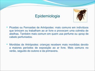 Epidemiologia

 Picadas ou Ferroadas de Artrópodes: mais comuns em indivíduos
  que brincam ou trabalham ao ar livre e provocam uma colméia de
  abelhas. Também mais comum em quem usa perfume ou spray de
  cabelo perfumados.

 Mordidas de Artrópodes: crianças recebem mais mordidas devido
  a maiores períodos de exposição ao ar livre. Mais comuns no
  verão, seguido do outono e da primavera.
 
