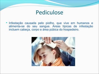 Pediculose
 Infestação causada pelo piolho, que vive em humanos e
 alimenta-se do seu sangue. Áreas típicas de infestação
 incluem cabeça, corpo e área púbica do hospedeiro.
 