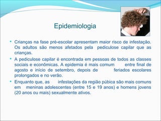 Epidemiologia

 Crianças na fase pré-escolar apresentam maior risco de infestação.
  Os adultos são menos afetados pela pediculose capilar que as
  crianças.
 A pediculose capilar é encontrada em pessoas de todos as classes
  sociais e econômicas. A epidemia é mais comum          entre final de
  agosto e início de setembro, depois de           feriados escolares
  prolongados e no verão.
 Enquanto que, as      infestações da região púbica são mais comuns
  em meninas adolescentes (entre 15 e 19 anos) e homens jovens
  (20 anos ou mais) sexualmente ativos.
 