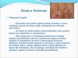 Sinais e Sintomas
 Pediculose Capilar

        - Pacientes com piolho capilar podem arranhar o couro
  cabeludo a ponto de lesar a pele, resultando em infecção
  secundária.
        - As fezes do piolho podem estar presentes como pontos
  pretos nos colarinhos ou travesseiros.
        - Sem tratamento, a infestação pode levar à reação
  alérgica generalizada, devido à proteína da saliva do piolho
  injetada no hospedeiro durante a alimentação.Sintomas
  alérgicos: linfoadenopatia regional no pescoço e parte posterior
  da cabeça, febre, reação alérgica difusa e generalizada em
  áreas não infestadas, dor de cabeça, sensação de membros
  pesados, rigidez muscular e lassidão generalizada.
 