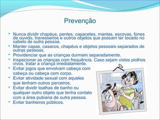 Prevenção
 Nunca dividir chapéus, pentes, capacetes, mantas, escovas, fones
    de ouvido, travesseiros e outros objetos que possam ter tocado no
    cabelo de outra pessoa.
   Manter capas, casacos, chapéus e objetos pessoais separados de
    outras pessoas.
   Providenciar que as crianças durmam separadamente.
   Inspecionar as crianças com frequência. Caso sejam vistos piolhos
    vivos, tratar a criança imediatamente.
   Evitar jogos que envolvam cabeça com
    cabeça ou cabeça com corpo.
   Evitar atividade sexual com aqueles
    que tenham outros parceiros.
   Evitar dividir toalhas de banho ou
    qualquer outro objeto que tenha contato
    com a área pubiana de outra pessoa.
   Evitar banheiros públicos.
 