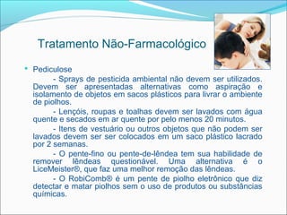 Tratamento Não-Farmacológico
 Pediculose
        - Sprays de pesticida ambiental não devem ser utilizados.
  Devem ser apresentadas alternativas como aspiração e
  isolamento de objetos em sacos plásticos para livrar o ambiente
  de piolhos.
        - Lençóis, roupas e toalhas devem ser lavados com água
  quente e secados em ar quente por pelo menos 20 minutos.
        - Itens de vestuário ou outros objetos que não podem ser
  lavados devem ser ser colocados em um saco plástico lacrado
  por 2 semanas.
        - O pente-fino ou pente-de-lêndea tem sua habilidade de
  remover lêndeas questionável. Uma alternativa é o
  LiceMeister®, que faz uma melhor remoção das lêndeas.
        - O RobiComb® é um pente de piolho eletrônico que diz
  detectar e matar piolhos sem o uso de produtos ou substâncias
  químicas.
 