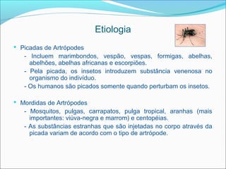 Etiologia
 Picadas de Artrópodes
   - Incluem marimbondos, vespão, vespas, formigas, abelhas,
     abelhões, abelhas africanas e escorpiões.
   - Pela picada, os insetos introduzem substância venenosa no
     organismo do indivíduo.
   - Os humanos são picados somente quando perturbam os insetos.

 Mordidas de Artrópodes
   - Mosquitos, pulgas, carrapatos, pulga tropical, aranhas (mais
     importantes: viúva-negra e marrom) e centopéias.
   - As substâncias estranhas que são injetadas no corpo através da
     picada variam de acordo com o tipo de artrópode.
 