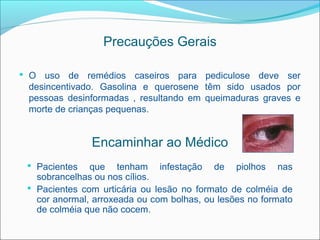 Precauções Gerais

 O uso de remédios caseiros para pediculose deve ser
 desincentivado. Gasolina e querosene têm sido usados por
 pessoas desinformadas , resultando em queimaduras graves e
 morte de crianças pequenas.


               Encaminhar ao Médico
  Pacientes   que tenham infestação de piolhos nas
   sobrancelhas ou nos cílios.
  Pacientes com urticária ou lesão no formato de colméia de
   cor anormal, arroxeada ou com bolhas, ou lesões no formato
   de colméia que não cocem.
 