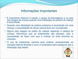 Informações Importantes
 É importante informar à escola, o grupo de brincadeiras e os pais
  dos amigos da criança quando uma infestação de piolhos de cabeça
  é encontrada.
 Quando uma infestação de piolhos pubianos é encontrada em uma
  criança, a possibilidade de abuso sexual deve ser considerada.
 Alguns pais reagem ao piolho de cabeça raspando a cabeça da
  criança. Informá-los que os tratamentos são eficazes, sem a
  necessidade de fazer com que a criança se sinta anormal ou
  marcada.
 O uso de tratamento racional para piolhos, acompanhado de
  remoção total de lêndeas e ovos, é necessário para assegurar que a
  infestação seja detida.
 