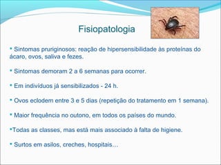 Fisiopatologia

 Sintomas pruriginosos: reação de hipersensibilidade às proteínas do
ácaro, ovos, saliva e fezes.

 Sintomas demoram 2 a 6 semanas para ocorrer.

 Em indivíduos já sensibilizados - 24 h.

 Ovos eclodem entre 3 e 5 dias (repetição do tratamento em 1 semana).

 Maior frequência no outono, em todos os países do mundo.

Todas as classes, mas está mais associado à falta de higiene.

 Surtos em asilos, creches, hospitais…
 