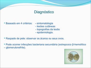 Diagnóstico

 Baseado em 4 critérios:   - sintomatologia
                            - lesões cutâneas
                            - topografias da lesão
                            - epidemiologia.

 Raspado de pele: observar os ácaros ou seus ovos.

 Pode ocorrer infecções bacteriana secundária (estrepcoco β-hemolítico
– glomerulonefrite).
 