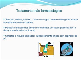 Tratamento não farmacológico

 Roupas, toalhos, lençóis…. lavar com água quente e detergente e secar
em secadoras com ar quente.

 Pelúcias e travesseiros devem ser mantidos em sacos plásticos por 14
dias (morte de todos os ácaros).

 Carpetes e móveis estofados: cuidadosamente limpos com aspirador de
pó.
 