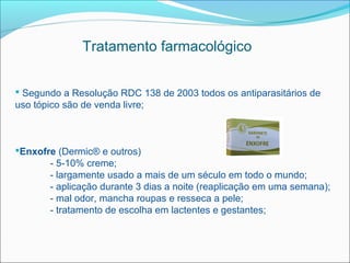Tratamento farmacológico


 Segundo a Resolução RDC 138 de 2003 todos os antiparasitários de
uso tópico são de venda livre;



Enxofre (Dermic® e outros)
       - 5-10% creme;
       - largamente usado a mais de um século em todo o mundo;
       - aplicação durante 3 dias a noite (reaplicação em uma semana);
       - mal odor, mancha roupas e resseca a pele;
       - tratamento de escolha em lactentes e gestantes;
 