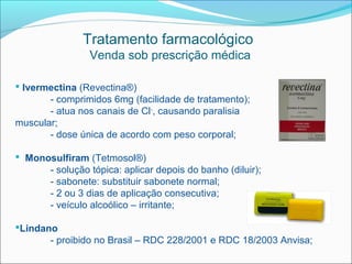 Tratamento farmacológico
                 Venda sob prescrição médica

 Ivermectina (Revectina®)
       - comprimidos 6mg (facilidade de tratamento);
       - atua nos canais de Cl-, causando paralisia
muscular;
       - dose única de acordo com peso corporal;

 Monosulfiram (Tetmosol®)
      - solução tópica: aplicar depois do banho (diluir);
      - sabonete: substituir sabonete normal;
      - 2 ou 3 dias de aplicação consecutiva;
      - veículo alcoólico – irritante;

Lindano
       - proibido no Brasil – RDC 228/2001 e RDC 18/2003 Anvisa;
 