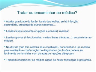 Tratar ou encaminhar ao médico?

 Avaliar gravidade da lesão: locais das lesões, se há infecção
secundária, presença de outros sintomas…

 Lesões leves (somente erupções e coceira): medicar.

 Lesões graves (infeccionadas, muitas áreas afetadas...): encaminhar ao
médico.

 Na dúvida (não tem certeza se é escabiose), encaminhar a um médico,
para avaliação e confirmação do diagnóstico (as lesões podem ser
facilmente confundidas com picadas ou reações alérgicas).

 Também encaminhar ao médico casos de haver reinfecção e gestantes.
 