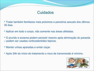 Cuidados

 Tratar também familiares mais próximos e parceiros sexuais dos últimos
30 dias.

 Aplicar em todo o corpo, não somente nas áreas afetadas.

 O prurido e eczema podem persistir mesmo após eliminação do parasita
– podem ser usadas corticosteróides tópicos.

 Manter unhas aparadas e evitar coçar.

 Após 24h do ínicio do tratamento o risco de transmissão é mínimo.
 