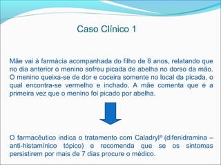 Caso Clínico 1


Mãe vai à farmácia acompanhada do filho de 8 anos, relatando que
no dia anterior o menino sofreu picada de abelha no dorso da mão.
O menino queixa-se de dor e coceira somente no local da picada, o
qual encontra-se vermelho e inchado. A mãe comenta que é a
primeira vez que o menino foi picado por abelha.




O farmacêutico indica o tratamento com Caladryl® (difenidramina –
anti-histamínico tópico) e recomenda que se os sintomas
persistirem por mais de 7 dias procure o médico.
 