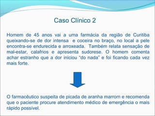 Caso Clínico 2

Homem de 45 anos vai a uma farmácia da região de Curitiba
queixando-se de dor intensa e coceira no braço, no local a pele
encontra-se endurecida e arroxeada. Também relata sensação de
mal-estar, calafrios e apresenta sudorese. O homem comenta
achar estranho que a dor iniciou “do nada” e foi ficando cada vez
mais forte.




O farmacêutico suspeita de picada de aranha marrom e recomenda
que o paciente procure atendimento médico de emergência o mais
rápido possível.
 