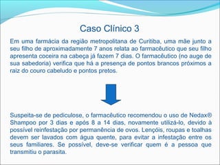 Caso Clínico 3
Em uma farmácia da região metropolitana de Curitiba, uma mãe junto a
seu filho de aproximadamente 7 anos relata ao farmacêutico que seu filho
apresenta coceira na cabeça já fazem 7 dias. O farmacêutico (no auge de
sua sabedoria) verifica que há a presença de pontos brancos próximos a
raiz do couro cabeludo e pontos pretos.




Suspeita-se de pediculose, o farmacêutico recomendou o uso de Nedax®
Shampoo por 3 dias e após 8 a 14 dias, novamente utilizá-lo, devido à
possível reinfestação por permanência de ovos. Lençóis, roupas e toalhas
devem ser lavados com água quente, para evitar a infestação entre os
seus familiares. Se possível, deve-se verificar quem é a pessoa que
transmitiu o parasita.
 
