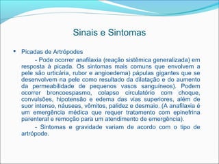 Sinais e Sintomas
 Picadas de Artrópodes
       - Pode ocorrer anafilaxia (reação sistêmica generalizada) em
  resposta à picada. Os sintomas mais comuns que envolvem a
  pele são urticária, rubor e angioedema) pápulas gigantes que se
  desenvolvem na pele como resultado da dilatação e do aumento
  da permeabilidade de pequenos vasos sanguíneos). Podem
  ocorrer broncoespasmo, colapso circulatório com choque,
  convulsões, hipotensão e edema das vias superiores, além de
  suor intenso, náuseas, vômitos, palidez e desmaio. (A anafilaxia é
  um emergência médica que requer tratamento com epinefrina
  parenteral e remoção para um atendimento de emergência).
       - Sintomas e gravidade variam de acordo com o tipo de
  artrópode.
 