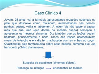 Caso Clínico 4
Jovem, 25 anos, vai à farmácia apresentando erupções cutâneas na
pele que descreve como “bolinhas”, avermelhadas nas pernas,
punhos, costas, virília e abdômen. A jovem diz não saber a causa,
mas que sua irmã (que dorme no mesmo quarto) começou a
apresentar os mesmos sintomas. Diz também que as lesões coçam
bastante, principalmente à noite. Umas das lesões apresentavam
sinais de infecção e ela diz ter machucado com as unhas ao coçar.
Quastionada pela farmacêutica sobre seus hábitos, comenta que usa
transporte público diariamente.




             Suspeita de escabiose (sintomas típicos).
        Presença de infecção        encaminhar ao médico.
 