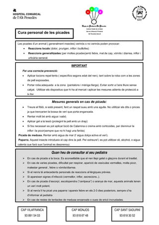 Cura personal de les picades

Les picades d’un animal ( generalment insectes) verinós o no verinós poden provocar:
    •     Reaccions locals (dolor, prurigen, inflor i butllofes)
    •     Reaccions generalitzades (per moltes picades)amb febre, mal de cap, vòmits i diarrea, inflor i
          urticària general.

    .
                                                 IMPORTANT
    Fer una correcta prevenció:
    •     Aplicar locions repel·lents ( específics segons edat del nen), tant sobre la roba com a les zones
          de pell exposades.
    •     Portar roba adequada a la zona (pantalons i màniga llarga). Evitar sortir a l’aire lliure sense
          calçat. Utilitzar els dispositius que hi ha al mercat i aplicar les mesures adients de protecció a
          la llar.

                                 Mesures generals en cas de picada:
    •     Treure el fibló, si està present, fent un raspat suau amb una agulla. No utilitzar els dits o pinces
          ja que trencarien la bossa de verí que porta enganxada.
    •     Rentar molt bé amb aigua i sabó.
    •     Aplicar gel a la lesió (protegint la pell amb un drap)
    •     Si fos necessari es pot aplicar loció de Calamina o crema amb corticoides, per disminuir la
          inflor i la picor(sempre que no hi hagi una ferida)
Picada de medusa. Rentar amb aigua de mar (l’ aigua dolça activa el verí).
Paparra. Aquest insecte introdueix el cap dins la pell. Per extreure’l, es pot utilitzar oli, alcohol, o aigua
calenta que farà que l’animal es desprengui.


                                 Quan heu de consultar al seu pediatra
          En cas de picada a la boca. Es aconsellable que el nen llepi gelat o glaçons durant el trasllat.
          En cas de varies picades, dificultat per respirar, aparició de vesícules vermelles, molta picor,
          malestar general , febre o vòmits/diarrea.
          Si el nen/a té antecedents personals de reaccions al·lèrgiques prèvies.
          Si apareixen signes d’infecció (vermellor, inflor, secrecions..).
          En cas de picada d’escorpí, escolopendra (“centpeus”) o aranya de mar, aquests animals tenen
          un verí molt potent.
          Si al nen/a li ha picat una paparra i apareix febre en els 2-3 dies posteriors, sempre s’ha
          d’informar al pediatra
          En cas de restes de tentacles de medusa enganxats o pues de eriçó incrustades.


  CAP VILAFRANCA                                 CAP MONJOS                            CAP SANT SADURNÍ
        93 891 54 03                              93 818 67 48                              93 818 30 52
 