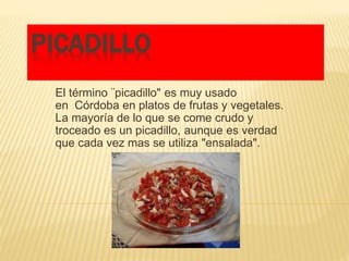 PICADILLO
El término ¨picadillo" es muy usado
en Córdoba en platos de frutas y vegetales.
La mayoría de lo que se come crudo y
troceado es un picadillo, aunque es verdad
que cada vez mas se utiliza "ensalada".
 