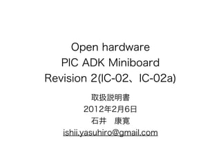 Open hardware
   PIC ADK Miniboard
Revision 2(IC-02、IC-02a)
            取扱説明書
          2012年2月6日
            石井 康寛
   ishii.yasuhiro@gmail.com
 