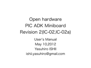 Open hardware
  PIC ADK Miniboard
Revision 2(IC-02,IC-02a)
         User s Manual
         May 10,2012
         Yasuhiro ISHII
  ishii.yasuhiro@gmail.com
 