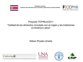 Programa conjunto:
Políticas interculturales para la inclusión y generación de oportunidades
Proyecto TCP/RLA/3211
“Calidad de los alimentos vinculada con el origen y las tradiciones
en América Latina”
Wilson Picado Umaña
 