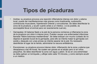 Tipos de picaduras Arañas: su picadura provoca una reacción inflamatoria intensa con dolor y edema local, puede dar manifestaciones más graves como bradicardia, sudoración, contracturas musculares, hipertensión arterial y convulsiones. Se debe desinfectar la zona de la picadura, y acudir cuanto antes a un médico. ( si es posible, es aconsejable llevar al animal para ver exactamente cual es). Garrapatas: Al haberse fijado a la piel de la persona comienza a inflamarse la zona de la picadura con dolor e intenso picor. Pueden causar una enfermedad infecciosa llamada "fiebre botonosa mediterránea". Se debe extirpar con mucho cuidado de no dejarse el aparato bucal de la garrapata, para ello se intenta matar la garrapata con aceite y después con unas pinzas se intenta separar de la piel. Es necesario desinfectar el lugar de la herida, administrar la vacuna antitetánica. Escorpiones: su picadura provoca intenso dolor, inflamación de la zona y edema que desaparece a las 48 horas. No suelen ser graves en el adulto pero sí en niños pequeños. Se debe desinfectar la zona con agua y jabón. Si es en una extremidad se debe aplicar un torniquete, y aflojar este cada 10 minutos, y como siempre acudir a un médico. 