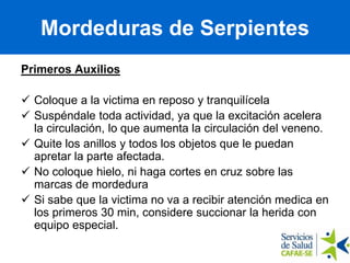 Primeros Auxilios
 Coloque a la victima en reposo y tranquilícela
 Suspéndale toda actividad, ya que la excitación acelera
la circulación, lo que aumenta la circulación del veneno.
 Quite los anillos y todos los objetos que le puedan
apretar la parte afectada.
 No coloque hielo, ni haga cortes en cruz sobre las
marcas de mordedura
 Si sabe que la victima no va a recibir atención medica en
los primeros 30 min, considere succionar la herida con
equipo especial.
Mordeduras de Serpientes
 