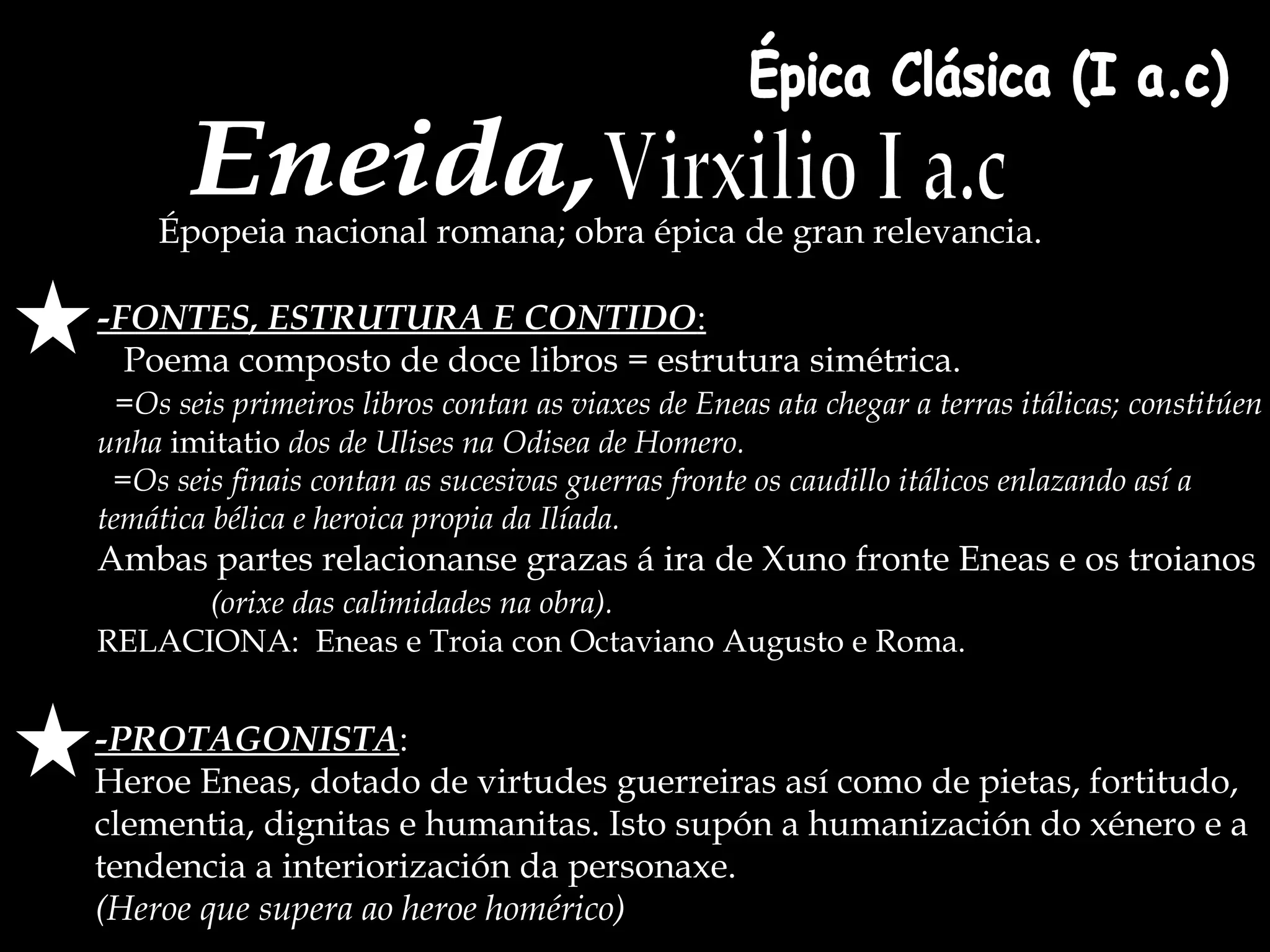 Épica Clásica (I a.c) Eneida, Virxilio I a.c -FONTES, ESTRUTURA E CONTIDO : Poema composto de doce libros = estrutura simétrica.  =Os seis primeiros libros contan as viaxes de Eneas ata chegar a terras itálicas; constitúen unha  imitatio   dos de Ulises na Odisea de Homero. =Os seis finais contan as sucesivas guerras fronte os caudillo itálicos enlazando así a temática bélica e heroica propia da Ilíada. Ambas partes relacionanse grazas á ira de Xuno fronte Eneas e os troianos  (orixe das calimidades na obra). RELACIONA:  Eneas e Troia con Octaviano Augusto e Roma. Épopeia nacional romana; obra épica de gran relevancia. -PROTAGONISTA : Heroe Eneas, dotado de virtudes guerreiras así como de pietas, fortitudo, clementia, dignitas e humanitas. Isto supón a humanización do xénero e a  tendencia a interiorización da personaxe.  (Heroe que supera ao heroe homérico) 