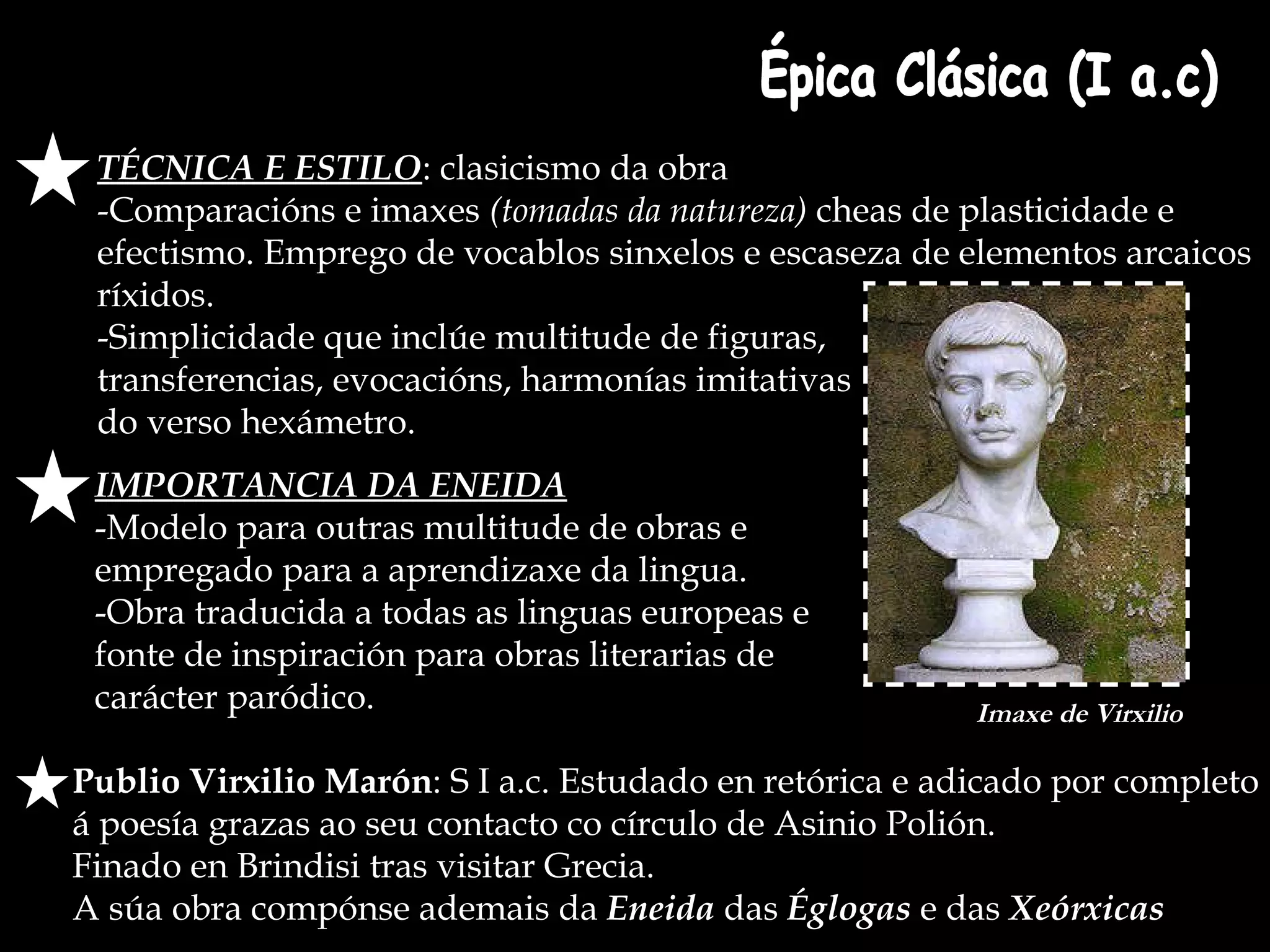TÉCNICA E ESTILO : clasicismo da obra -Comparacións e imaxes  (tomadas da natureza)  cheas de plasticidade e efectismo. Emprego de vocablos sinxelos e escaseza de elementos arcaicos ríxidos. -Simplicidade que inclúe multitude de figuras,  transferencias, evocacións, harmonías imitativas  do verso hexámetro. Publio Virxilio Marón : S I a.c. Estudado en retórica e adicado por completo á poesía grazas ao seu contacto co círculo de Asinio Polión.  Finado en Brindisi tras visitar Grecia.  A súa obra compónse ademais da  Eneida  das  Églogas  e das  Xeórxicas Épica Clásica (I a.c) IMPORTANCIA DA ENEIDA -Modelo para outras multitude de obras e  empregado para a aprendizaxe da lingua. -Obra traducida a todas as linguas europeas e  fonte de inspiración para obras literarias de carácter paródico. Imaxe de Virxilio 