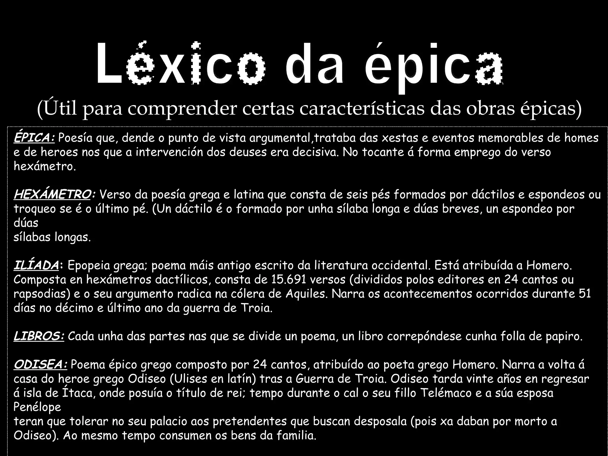 Léxico da épica (Útil para comprender certas características das obras épicas) ÉPICA:  Poesía que, dende o punto de vista argumental,trataba das xestas e eventos memorables de homes e de heroes nos que a intervención dos deuses era decisiva. No tocante á forma emprego do verso hexámetro. HEXÁMETRO :  Verso da poesía grega e latina que consta de seis pés formados por dáctilos e espondeos ou  troqueo se é o último pé. (Un dáctilo é o formado por unha sílaba longa e dúas breves, un espondeo por dúas sílabas longas. ILÍADA :  Epopeia grega; poema máis antigo escrito da literatura occidental. Está atribuída a Homero. Composta en hexámetros dactílicos, consta de 15.691 versos (divididos polos editores en 24 cantos ou  rapsodias) e o seu argumento radica na cólera de Aquiles. Narra os acontecementos ocorridos durante 51 días no décimo e último ano da guerra de Troia. LIBROS:  Cada unha das partes nas que se divide un poema, un libro correpóndese cunha folla de papiro. ODISEA:  Poema épico grego composto por 24 cantos, atribuído ao poeta grego Homero. Narra a volta á casa do heroe grego Odiseo (Ulises en latín) tras a Guerra de Troia. Odiseo tarda vinte años en regresar  á isla de Ítaca, onde posuía o título de rei; tempo durante o cal o seu fillo Telémaco e a súa esposa Penélope teran que tolerar no seu palacio aos pretendentes que buscan desposala (pois xa daban por morto a Odiseo). Ao mesmo tempo consumen os bens da familia. 