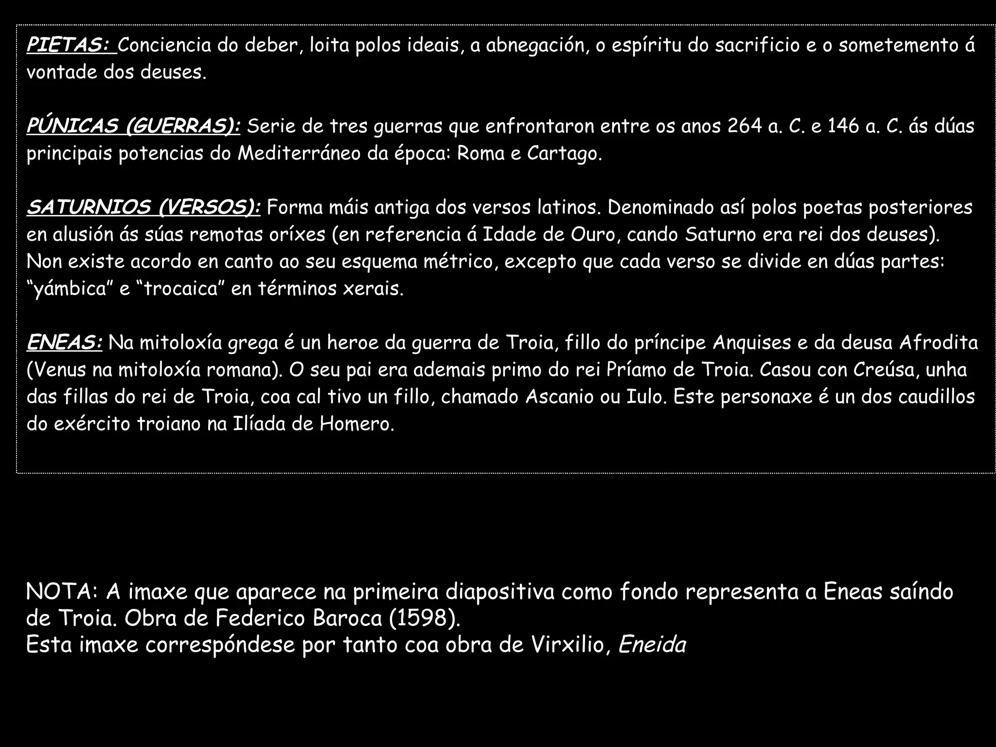 PIETAS:  Conciencia do deber, loita polos ideais, a abnegación, o espíritu do sacrificio e o sometemento á  vontade dos deuses. PÚNICAS (GUERRAS):  Serie de tres guerras que enfrontaron entre os anos 264 a. C. e 146 a. C. ás dúas  principais potencias do Mediterráneo da época: Roma e Cartago. SATURNIOS (VERSOS):  Forma máis antiga dos versos latinos. Denominado así polos poetas posteriores  en alusión ás súas remotas oríxes (en referencia á Idade de Ouro, cando Saturno era rei dos deuses). Non existe acordo en canto ao seu esquema métrico, excepto que cada verso se divide en dúas partes:  “ yámbica” e “trocaica” en términos xerais. ENEAS:  Na mitoloxía grega é un heroe da guerra de Troia, fillo do príncipe Anquises e da deusa Afrodita (Venus na mitoloxía romana). O seu pai era ademais primo do rei Príamo de Troia. Casou con Creúsa, unha  das fillas do rei de Troia, coa cal tivo un fillo, chamado Ascanio ou Iulo. Este personaxe é un dos caudillos  do exército troiano na Ilíada de Homero. NOTA: A imaxe que aparece na primeira diapositiva como fondo representa a Eneas saíndo  de Troia. Obra de Federico Baroca (1598). Esta imaxe correspóndese por tanto coa obra de Virxilio,  Eneida 