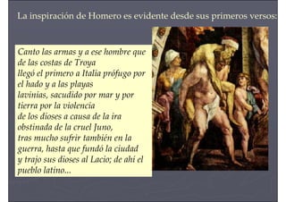 Canto las armas y a ese hombre que
de las costas de Troya
llegó el primero a Italia prófugo por
el hado y a las playas
lavinias, sacudido por mar y por
tierra por la violencia
de los dioses a causa de la ira
obstinada de la cruel Juno,
tras mucho sufrir también en la
guerra, hasta que fundó la ciudad
y trajo sus dioses al Lacio; de ahí el
pueblo latino...
La inspiración de Homero es evidente desde sus primeros versos:
 