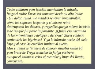 Todos callaron y en tensión mantenían la mirada;
luego el padre Eneas así comenzó desde su alto lecho:
«Un dolor, reina, me mandas renovar innombrable,
cómo las riquezas troyanas y el mísero reino
destruyeron los dánaos, y tragedias que yo mismo he visto
y de las que fui parte importante. ¿Quién eso narrando
de los mirmídones o dólopes o del cruel Ulises soldado
contendría las lágrimas? Y ya la húmeda noche del cielo
baja y al caer las estrellas invitan al sueño.
Mas si tanta es tu ansia de conocer nuestra ruina 10
y en breve de Troya escuchar la fatiga postrera,
aunque el ánimo se eriza al recordar y huye del llanto,
comenzaré.
 