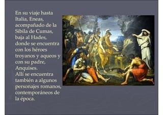 En su viaje hasta
Italia, Eneas,
acompañado de la
Sibila de Cumas,
baja al Hades,
donde se encuentra
con los héroes
troyanos y aqueos y
con su padre,
Anquises.
Allí se encuentra
también a algunos
personajes romanos,
contemporáneos de
la época.
 