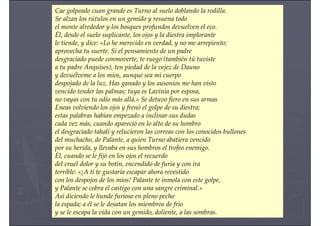 Cae golpeado cuan grande es Turno al suelo doblando la rodilla.
Se alzan los rútulos en un gemido y resuena todo
el monte alrededor y los bosques profundos devuelven el eco.
Él, desde el suelo suplicante, los ojos y la diestra implorante
le tiende, y dice: «Lo he merecido en verdad, y no me arrepiento;
aprovecha tu suerte. Si el pensamiento de un padre
desgraciado puede conmoverte, te ruego (también tú tuviste
a tu padre Anquises), ten piedad de la vejez de Dauno
y devuélveme a los míos, aunque sea mi cuerpo
despojado de la luz. Has ganado y los ausonios me han visto
vencido tender las palmas; tuya es Lavinia por esposa,
no vayas con tu odio más allá.» Se detuvo fiero en sus armas
Eneas volviendo los ojos y frenó el golpe de su diestra;
estas palabras habían empezado a inclinar sus dudas
cada vez más, cuando apareció en lo alto de su hombro
el desgraciado tahalí y relucieron las correas con los conocidos bullones
del muchacho, de Palante, a quien Turno abatiera vencido
por su herida, y llevaba en sus hombros el trofeo enemigo.
Él, cuando se le fijó en los ojos el recuerdo
del cruel dolor y su botín, encendido de furia y con ira
terrible: «¡A ti te gustaría escapar ahora revestido
con los despojos de los míos! Palante te inmola con este golpe,
y Palante se cobra el castigo con una sangre criminal.»
Así diciendo le hunde furioso en pleno pecho
la espada; a él se le desatan los miembros de frío
y se le escapa la vida con un gemido, doliente, a las sombras.
 