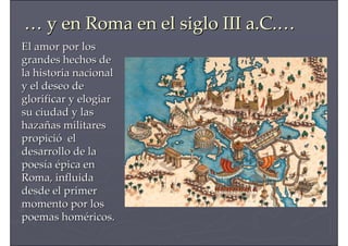 …… y en Roma en el siglo III a.C.y en Roma en el siglo III a.C.……
El amor por losEl amor por los
grandes hechos degrandes hechos de
la historia nacionalla historia nacional
y el deseo dey el deseo de
glorificar y elogiarglorificar y elogiar
su ciudad y lassu ciudad y las
hazahazaññas militaresas militares
propicipropicióó elel
desarrollo de ladesarrollo de la
poespoesííaa éépica enpica en
Roma, influidaRoma, influida
desde el primerdesde el primer
momento por losmomento por los
poemas hompoemas homééricos.ricos.
 