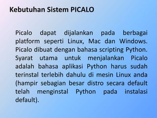 Kebutuhan Sistem PICALO 
Picalo dapat dijalankan pada berbagai 
platform seperti Linux, Mac dan Windows. 
Picalo dibuat dengan bahasa scripting Python. 
Syarat utama untuk menjalankan Picalo 
adalah bahasa aplikasi Python harus sudah 
terinstal terlebih dahulu di mesin Linux anda 
(hampir sebagian besar distro secara default 
telah menginstal Python pada instalasi 
default). 
 