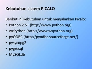 Kebutuhan sistem PICALO 
Berikut ini kebutuhan untuk menjalankan Picalo: 
• Python 2.5+ (http://www.python.org) 
• wxPython (http://www.wxpython.org) 
• pyODBC (http://pyodbc.sourceforge.net/) 
• pysycopg2 
• pygresql 
• MySQLdb 
 