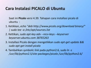 Cara Instalasi PICALO di Ubuntu 
Saat ini Picalo versi 4.39. Tahapan cara installasi picalo di 
ubuntu : 
1. Ketikkan, echo "deb http://www.picalo.org/download binary/" 
| sudo tee -a /etc/apt/sources.list 
2. Kettikan, sudo apt-key adv --recv-keys --keyserver 
keyserver.ubuntu.com 387EE263 
3. Installasi Picalo dengan mengetikkan sudo apt-get update && 
sudo apt-get install picalo 
4. Tambahkan symbolic link pada python2.6, sudo ln -s 
/usr/lib/python2.5/site-packages/picalo /usr/lib/python2.6/ 
 