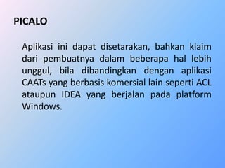 PICALO 
Aplikasi ini dapat disetarakan, bahkan klaim 
dari pembuatnya dalam beberapa hal lebih 
unggul, bila dibandingkan dengan aplikasi 
CAATs yang berbasis komersial lain seperti ACL 
ataupun IDEA yang berjalan pada platform 
Windows. 
 
