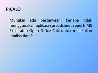 PICALO 
Mungkin ada pertanyaan, kenapa tidak 
menggunakan aplikasi spreadsheet seperti MS 
Excel atau Open Office Calc untuk melakukan 
analisa data? 
 