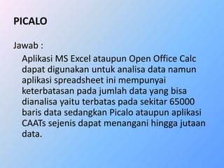 PICALO 
Jawab : 
Aplikasi MS Excel ataupun Open Office Calc 
dapat digunakan untuk analisa data namun 
aplikasi spreadsheet ini mempunyai 
keterbatasan pada jumlah data yang bisa 
dianalisa yaitu terbatas pada sekitar 65000 
baris data sedangkan Picalo ataupun aplikasi 
CAATs sejenis dapat menangani hingga jutaan 
data. 
 
