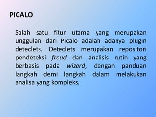 PICALO 
Salah satu fitur utama yang merupakan 
unggulan dari Picalo adalah adanya plugin 
deteclets. Deteclets merupakan repositori 
pendeteksi fraud dan analisis rutin yang 
berbasis pada wizard, dengan panduan 
langkah demi langkah dalam melakukan 
analisa yang kompleks. 
 