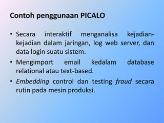 Contoh penggunaan PICALO 
• Secara interaktif menganalisa kejadian-kejadian 
dalam jaringan, log web server, dan 
data login suatu sistem. 
• Mengimport email kedalam database 
relational atau text-based. 
• Embedding control dan testing fraud secara 
rutin pada mesin produksi. 
 