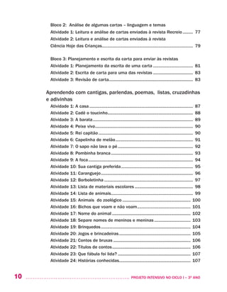 10 	 PROJETO INTENSIVO NO CICLO I – 3O
ANO
Bloco 2: Análise de algumas cartas – linguagem e temas
Atividade 1: Leitura e análise de cartas enviadas à revista Recreio.......... 77
Atividade 2: Leitura e análise de cartas enviadas à revista
Ciência Hoje das Crianças................................................................................. 79	
Bloco 3: Planejamento e escrita da carta para enviar às revistas
Atividade 1: Planejamento da escrita de uma carta.................................... 81
Atividade 2: Escrita de carta para uma das revistas.................................... 83
Atividade 3: Revisão de carta.......................................................................... 83
Aprendendo com cantigas, parlendas, poemas, listas, cruzadinhas
e adivinhas
Atividade 1: A casa............................................................................................ 87
Atividade 2: Cadê o toucinho............................................................................ 88
Atividade 3: A barata......................................................................................... 89
Atividade 4: Peixe vivo....................................................................................... 90
Atividade 5: Rei capitão.................................................................................... 90
Atividade 6: Capelinha de melão..................................................................... 91
Atividade 7: O sapo não lava o pé................................................................... 92
Atividade 8: Pombinha branca......................................................................... 93	
Atividade 9: A foca............................................................................................. 94
Atividade 10: Sua cantiga preferida................................................................ 95
Atividade 11: Caranguejo.................................................................................. 96
Atividade 12: Borboletinha............................................................................... 97
Atividade 13: Lista de materiais escolares.................................................... 98	
Atividade 14: Lista de animais......................................................................... 99
Atividade 15: Animais do zoológico............................................................. 100
Atividade 16: Bichos que voam e não voam................................................ 101
Atividade 17: Nome do animal...................................................................... 102
Atividade 18: Separe nomes de meninos e meninas................................. 103
Atividade 19: Brinquedos................................................................................ 104
Atividade 20: Jogos e brincadeiras................................................................ 105
Atividade 21: Contos de bruxas..................................................................... 106
Atividade 22: Títulos de contos...................................................................... 106
Atividade 23: Que fábula foi lida?................................................................. 107
Atividade 24: Histórias conhecidas............................................................... 107
 